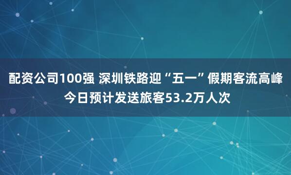 配资公司100强 深圳铁路迎“五一”假期客流高峰 今日预计发送旅客53.2万人次