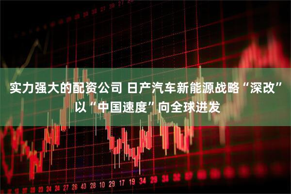 实力强大的配资公司 日产汽车新能源战略“深改” 以“中国速度”向全球迸发