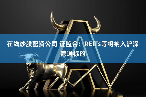 在线炒股配资公司 证监会：REITs等将纳入沪深港通标的