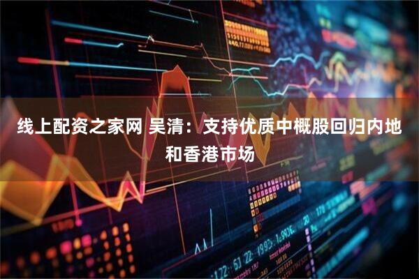 线上配资之家网 吴清：支持优质中概股回归内地和香港市场