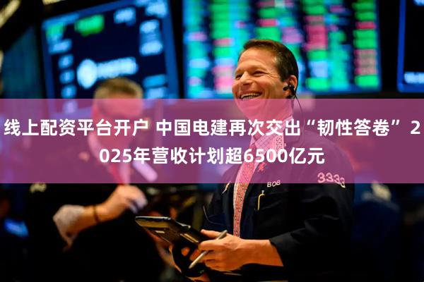 线上配资平台开户 中国电建再次交出“韧性答卷” 2025年营收计划超6500亿元