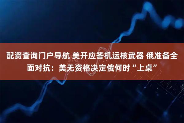 配资查询门户导航 美开应答机运核武器 俄准备全面对抗：美无资格决定俄何时“上桌”