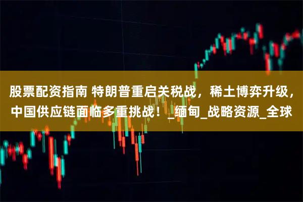 股票配资指南 特朗普重启关税战，稀土博弈升级，中国供应链面临多重挑战！_缅甸_战略资源_全球