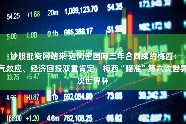 炒股配资网站来 迈阿密国际三年合同续约梅西：人气效应、经济回报双重肯定，梅西“瞄准”第六次世界杯