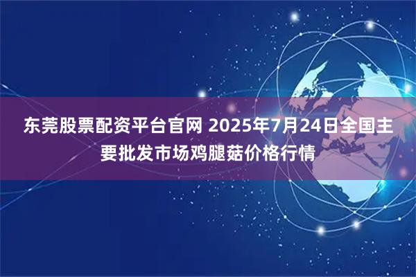 东莞股票配资平台官网 2025年7月24日全国主要批发市场鸡腿菇价格行情