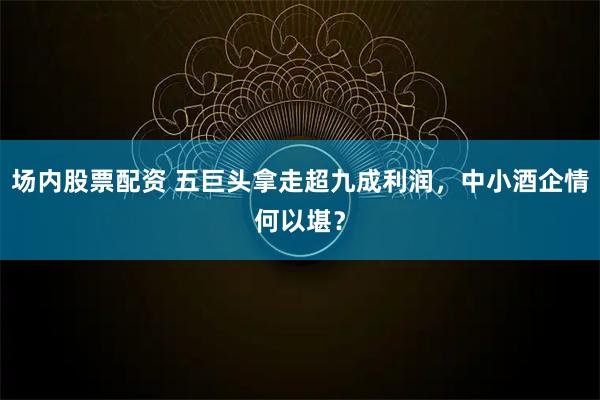 场内股票配资 五巨头拿走超九成利润，中小酒企情何以堪？