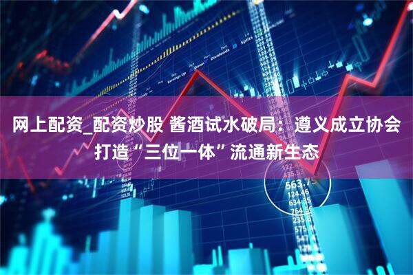 网上配资_配资炒股 酱酒试水破局：遵义成立协会打造“三位一体”流通新生态