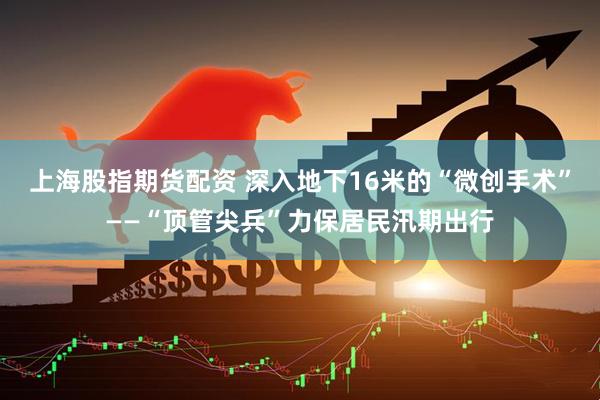 上海股指期货配资 深入地下16米的“微创手术”——“顶管尖兵”力保居民汛期出行