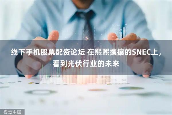 线下手机股票配资论坛 在熙熙攘攘的SNEC上，看到光伏行业的未来